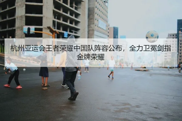 杭州亚运会王者荣耀中国队阵容公布，全力卫冕剑指金牌荣耀