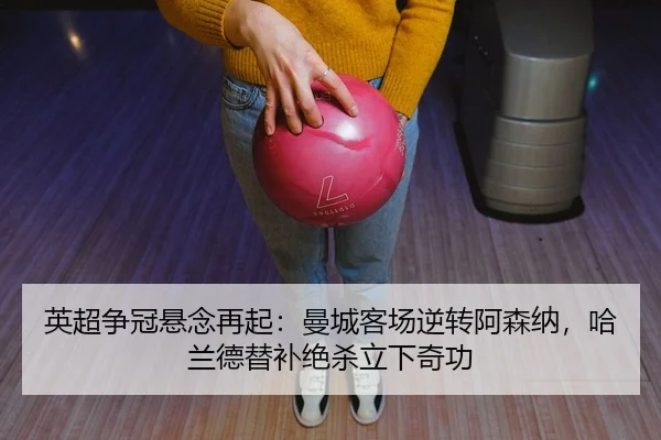英超争冠悬念再起：曼城客场逆转阿森纳，哈兰德替补绝杀立下奇功